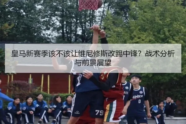 皇马新赛季该不该让维尼修斯改踢中锋？战术分析与前景展望