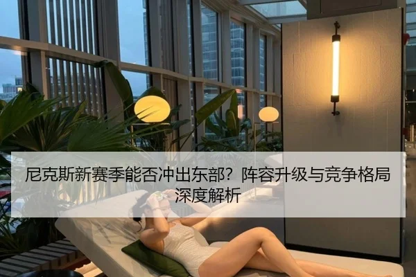 尼克斯新赛季能否冲出东部？阵容升级与竞争格局深度解析