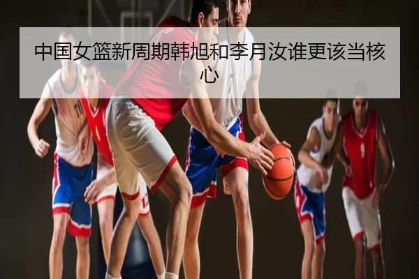 中国女篮新周期韩旭和李月汝谁更该当核心