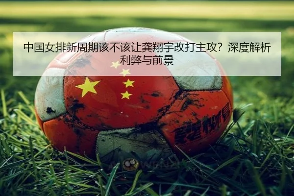 中国女排新周期该不该让龚翔宇改打主攻？深度解析利弊与前景